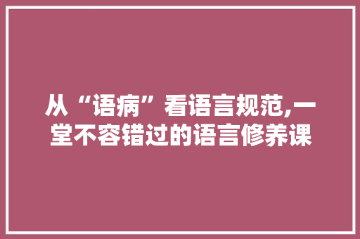 从“语病”看语言规范,一堂不容错过的语言修养课