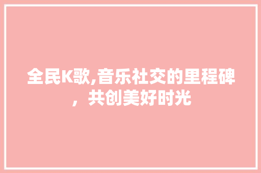 全民K歌,音乐社交的里程碑，共创美好时光