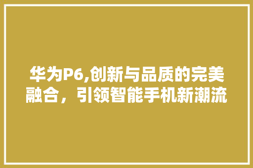 华为P6,创新与品质的完美融合，引领智能手机新潮流