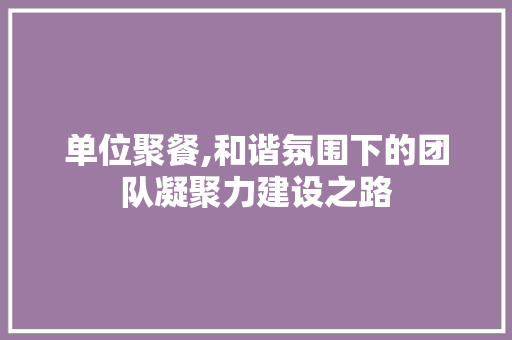 单位聚餐,和谐氛围下的团队凝聚力建设之路
