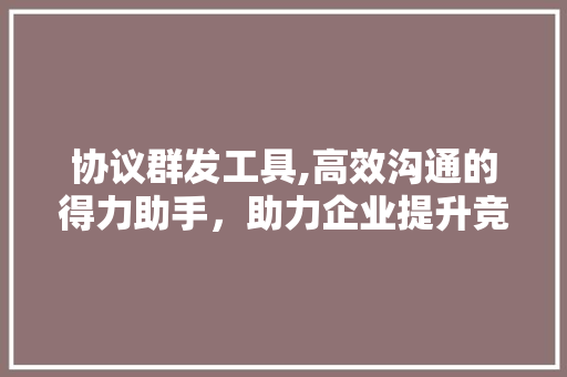 协议群发工具,高效沟通的得力助手，助力企业提升竞争力