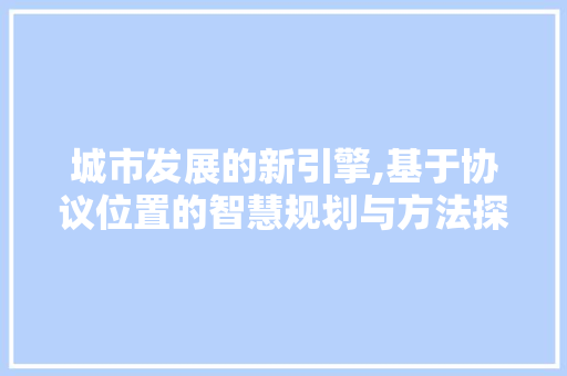 城市发展的新引擎,基于协议位置的智慧规划与方法探索