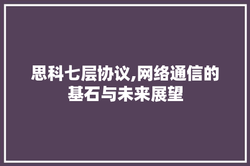 思科七层协议,网络通信的基石与未来展望