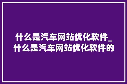 什么是汽车网站优化软件_什么是汽车网站优化软件的功能。 什么是汽车网站优化软件_什么是汽车网站优化软件的功能。 神马SEO