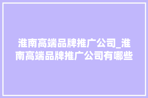 淮南高端品牌推广公司_淮南高端品牌推广公司有哪些。 淮南高端品牌推广公司_淮南高端品牌推广公司有哪些。 网站建设公司