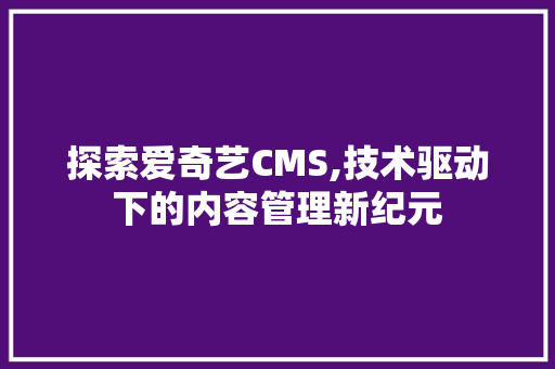 探索爱奇艺CMS,技术驱动下的内容管理新纪元