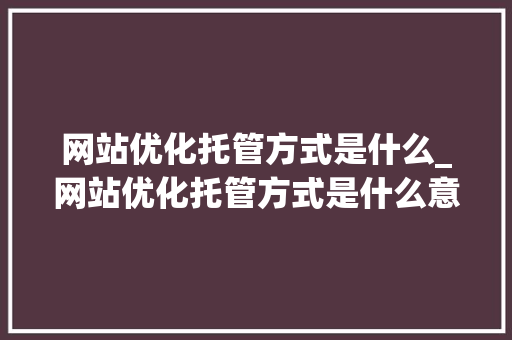网站优化托管方式是什么_网站优化托管方式是什么意思。 网站优化托管方式是什么_网站优化托管方式是什么意思。 搜狗SEO