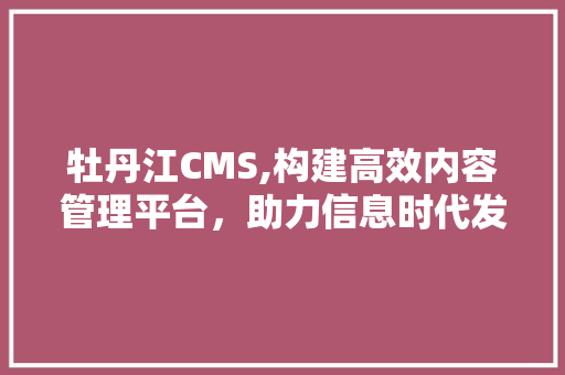 牡丹江CMS,构建高效内容管理平台，助力信息时代发展