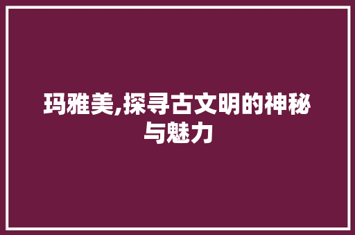 玛雅美,探寻古文明的神秘与魅力 搜狗SEO