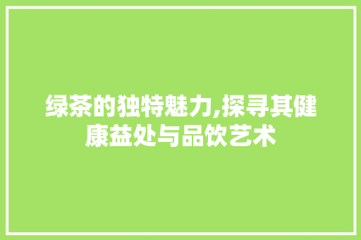 绿茶的独特魅力,探寻其健康益处与品饮艺术
