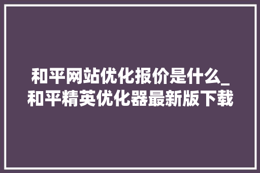 和平网站优化报价是什么_和平精英优化器最新版下载全手机。 和平网站优化报价是什么_和平精英优化器最新版下载全手机。 搜狗SEO
