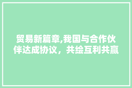 贸易新篇章,我国与合作伙伴达成协议，共绘互利共赢蓝图