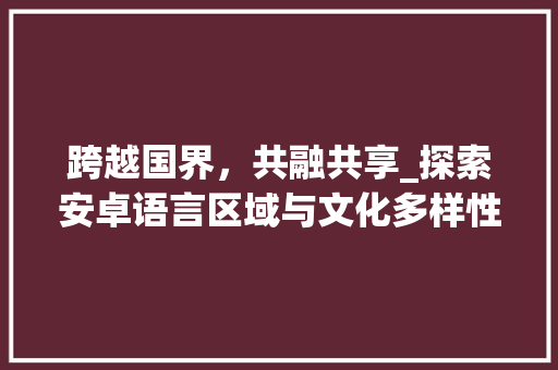 跨越国界，共融共享_探索安卓语言区域与文化多样性