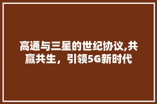 高通与三星的世纪协议,共赢共生，引领5G新时代