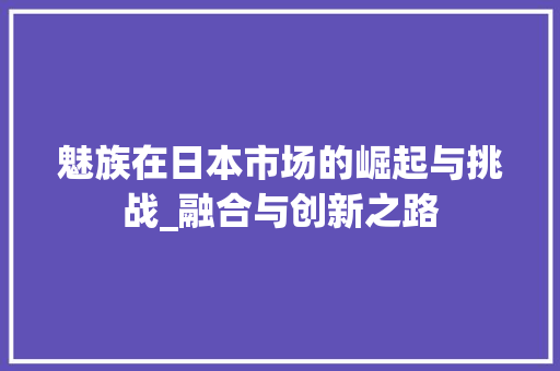 魅族在日本市场的崛起与挑战_融合与创新之路