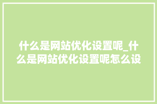 什么是网站优化设置呢_什么是网站优化设置呢怎么设置。 什么是网站优化设置呢_什么是网站优化设置呢怎么设置。 搜狗SEO