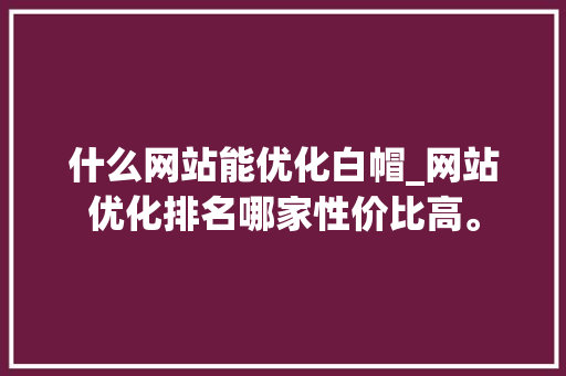 什么网站能优化白帽_网站优化排名哪家性价比高。 什么网站能优化白帽_网站优化排名哪家性价比高。 搜狗SEO