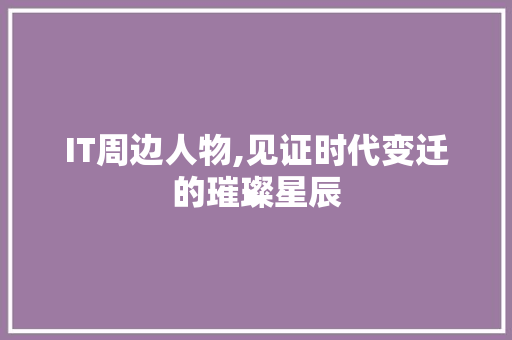 IT周边人物,见证时代变迁的璀璨星辰
