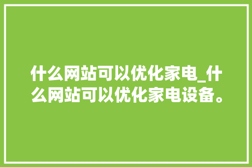 什么网站可以优化家电_什么网站可以优化家电设备。 SEO关键词 什么网站可以优化家电_什么网站可以优化家电设备。 什么网站可以优化家电_什么网站可以优化家电设备。 SEO关键词
