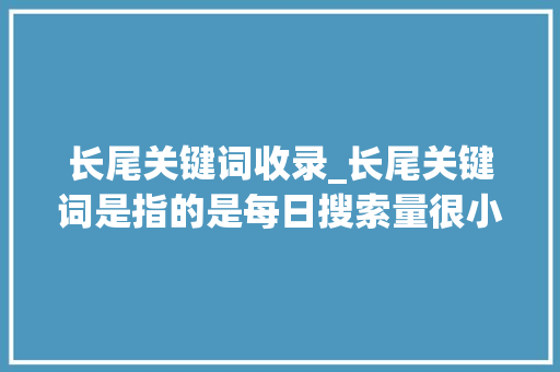 长尾关键词收录_长尾关键词是指的是每日搜索量很小的词。 长尾关键词收录_长尾关键词是指的是每日搜索量很小的词。 SEO关键词