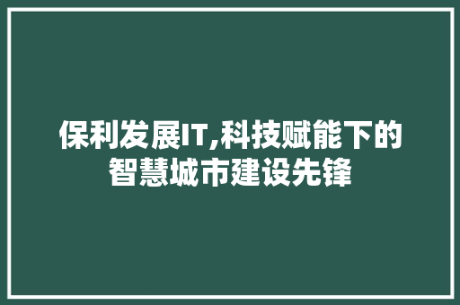 保利发展IT,科技赋能下的智慧城市建设先锋