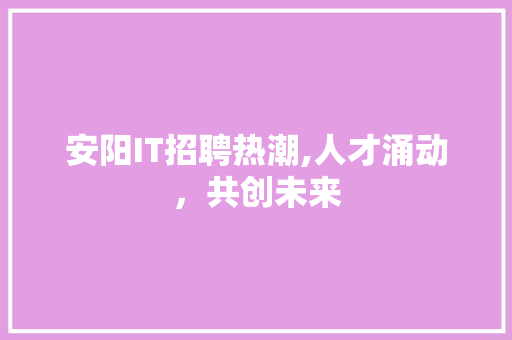 安阳IT招聘热潮,人才涌动，共创未来