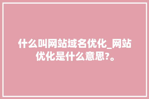 什么叫网站域名优化_网站优化是什么意思?。 什么叫网站域名优化_网站优化是什么意思?。 网站建设公司