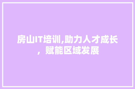 房山IT培训,助力人才成长，赋能区域发展