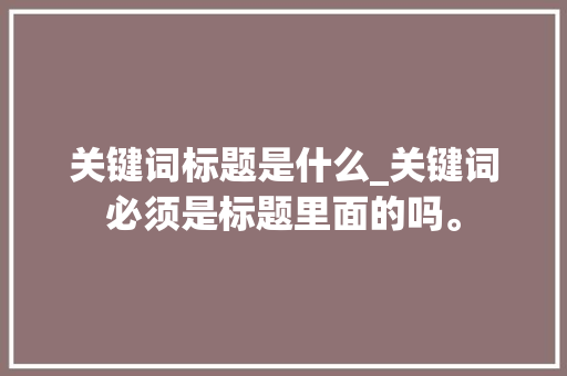 关键词标题是什么_关键词必须是标题里面的吗。 关键词标题是什么_关键词必须是标题里面的吗。 SEO关键词