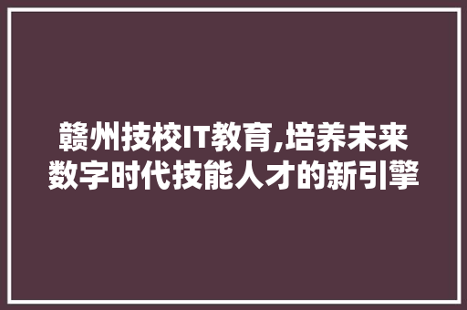 赣州技校IT教育,培养未来数字时代技能人才的新引擎