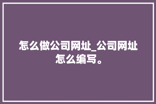 怎么做公司网址_公司网址怎么编写。 怎么做公司网址_公司网址怎么编写。 网站建设公司