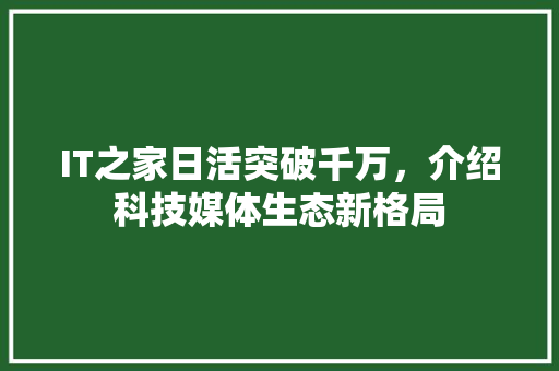 IT之家日活突破千万，介绍科技媒体生态新格局