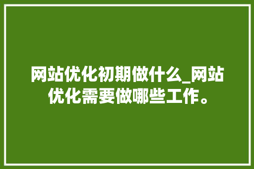 网站优化初期做什么_网站优化需要做哪些工作。 网站优化初期做什么_网站优化需要做哪些工作。 网站建设公司