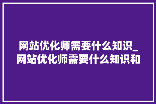 网站优化师需要什么知识_网站优化师需要什么知识和技能。