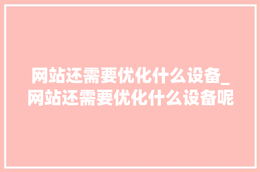 网站还需要优化什么设备_网站还需要优化什么设备呢。 网站还需要优化什么设备_网站还需要优化什么设备呢。 神马SEO