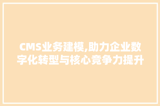 CMS业务建模,助力企业数字化转型与核心竞争力提升 SEO关键词