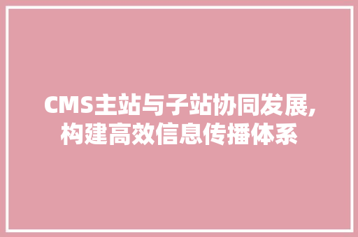 CMS主站与子站协同发展,构建高效信息传播体系