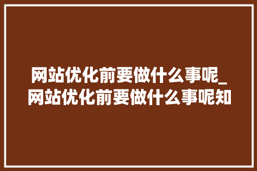 网站优化前要做什么事呢_网站优化前要做什么事呢知乎。 网站优化前要做什么事呢_网站优化前要做什么事呢知乎。 SEO关键词