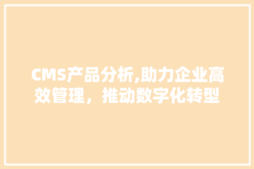 CMS产品分析,助力企业高效管理，推动数字化转型