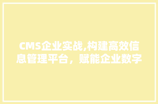 CMS企业实战,构建高效信息管理平台，赋能企业数字化转型 搜狗SEO
