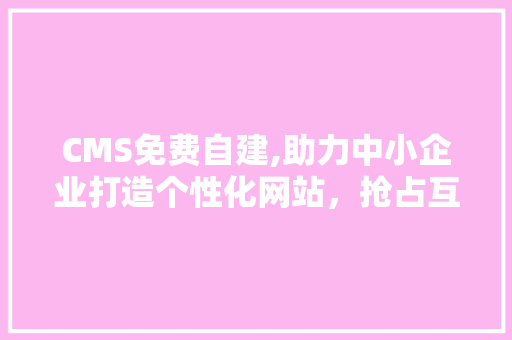 CMS免费自建,助力中小企业打造个性化网站，抢占互联网市场先机 神马SEO