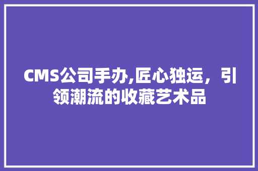CMS公司手办,匠心独运，引领潮流的收藏艺术品 百度SEO