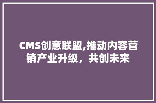 CMS创意联盟,推动内容营销产业升级，共创未来