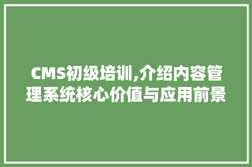 CMS初级培训,介绍内容管理系统核心价值与应用前景