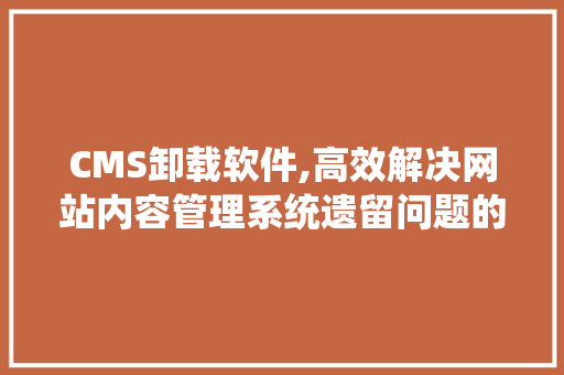 CMS卸载软件,高效解决网站内容管理系统遗留问题的利器