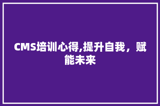 CMS培训心得,提升自我，赋能未来
