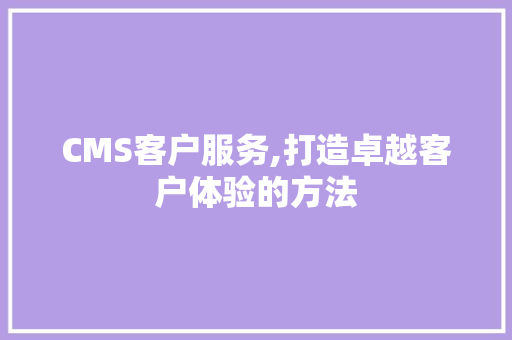 CMS客户服务,打造卓越客户体验的方法 必应SEO
