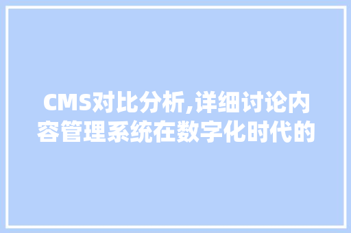 CMS对比分析,详细讨论内容管理系统在数字化时代的应用与发展 百度SEO