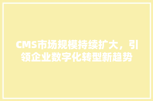 CMS市场规模持续扩大，引领企业数字化转型新趋势