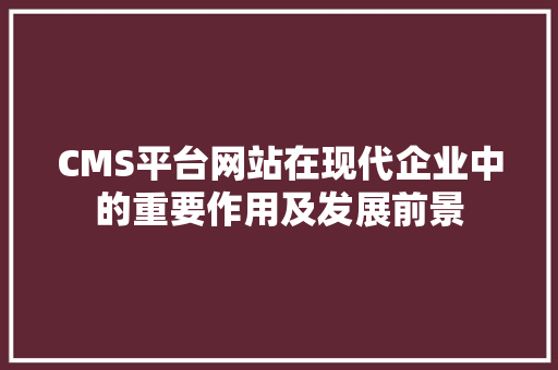 CMS平台网站在现代企业中的重要作用及发展前景 网站建设公司